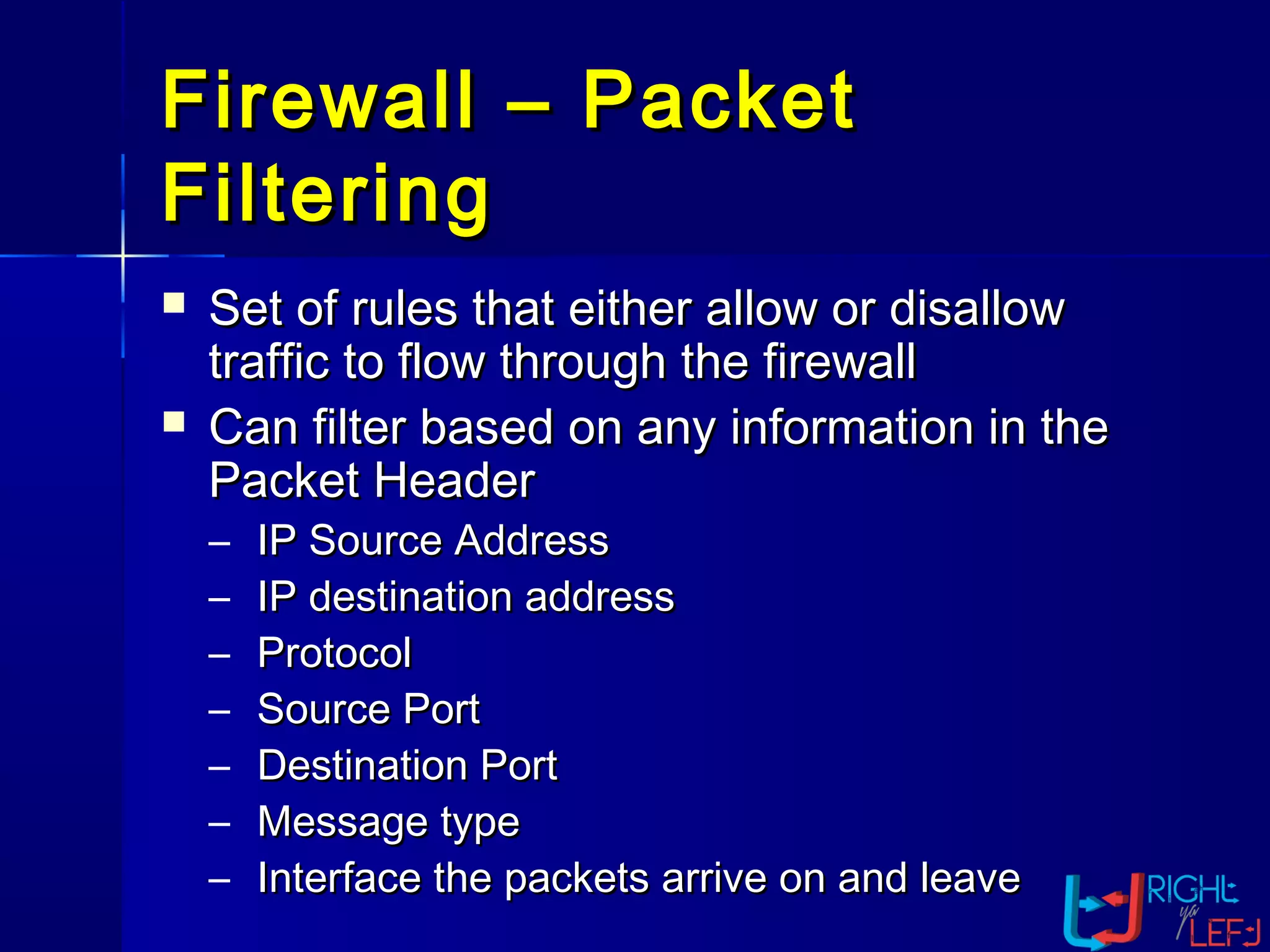 Firewall – PacketFirewall – Packet
FilteringFiltering
 Set of rules that either allow or disallowSet of rules that either allow or disallow
traffic to flow through the firewalltraffic to flow through the firewall
 Can filter based on any information in theCan filter based on any information in the
Packet HeaderPacket Header
– IP Source AddressIP Source Address
– IP destination addressIP destination address
– ProtocolProtocol
– Source PortSource Port
– Destination PortDestination Port
– Message typeMessage type
– Interface the packets arrive on and leaveInterface the packets arrive on and leave
 