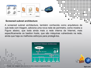 A screened subnet architecture, também conhecida como arquitetura de
sub-rede com triagem, adiciona uma nova rede de perímetro, como mostra a
Figura abaixo, que isola ainda mais a rede interna da Internet, mais
especificamente os bastion hosts, que são máquinas vulneráveis na rede,
ainda que haja os melhores esforços para protegê-los.
Screened subnet architecture
Protção mais inteligente onde por meio do dmz o arquivo é duplamente fitrado.
 