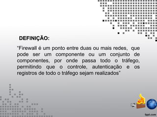 DEFINIÇÃODEFINIÇÃO:
“Firewall é um ponto entre duas ou mais redes, que
pode ser um componente ou um conjunto de
componentes, por onde passa todo o tráfego,
permitindo que o controle, autenticação e os
registros de todo o tráfego sejam realizados”
 