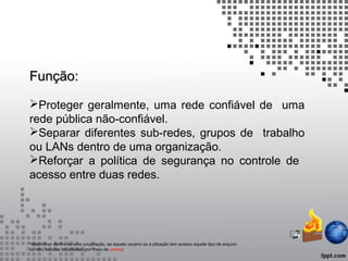 Função:Função:
Proteger geralmente, uma rede confiável de uma
rede pública não-confiável.
Separar diferentes sub-redes, grupos de trabalho
ou LANs dentro de uma organização.
Reforçar a política de segurança no controle de
acesso entre duas redes.
*determinar dentro de uma corporação, se aquele usuario ou a plicação tem acesso aquele tipo de arquivo
ou não, escolas faculdades.(por meio de portas)
 
