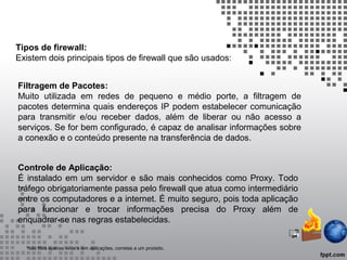 Tipos de firewall:
Existem dois principais tipos de firewall que são usados:
Filtragem de Pacotes:
Muito utilizada em redes de pequeno e médio porte, a filtragem de
pacotes determina quais endereços IP podem estabelecer comunicação
para transmitir e/ou receber dados, além de liberar ou não acesso a
serviços. Se for bem configurado, é capaz de analisar informações sobre
a conexão e o conteúdo presente na transferência de dados.
Controle de Aplicação:
É instalado em um servidor e são mais conhecidos como Proxy. Todo
tráfego obrigatoriamente passa pelo firewall que atua como intermediário
entre os computadores e a internet. É muito seguro, pois toda aplicação
para funcionar e trocar informações precisa do Proxy além de
enquadrar-se nas regras estabelecidas.
*não filtra apenas vírus e sim aplicações, corretas a um proósito.
 