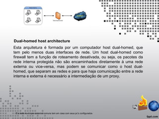 Esta arquitetura é formada por um computador host dual-homed, que
tem pelo menos duas interfaces de rede. Um host dual-homed como
firewall tem a função de roteamento desativada, ou seja, os pacotes da
rede interna protegida não são encaminhados diretamente à uma rede
externa ou vice-versa, mas podem se comunicar como o host dual-
homed, que separam as redes e para que haja comunicação entre a rede
interna e externa é necessário a intermediação de um proxy.
Dual-homed host architecture
É a rede noob que usuarios comuns tem em casa com seus pc’s configurados
 