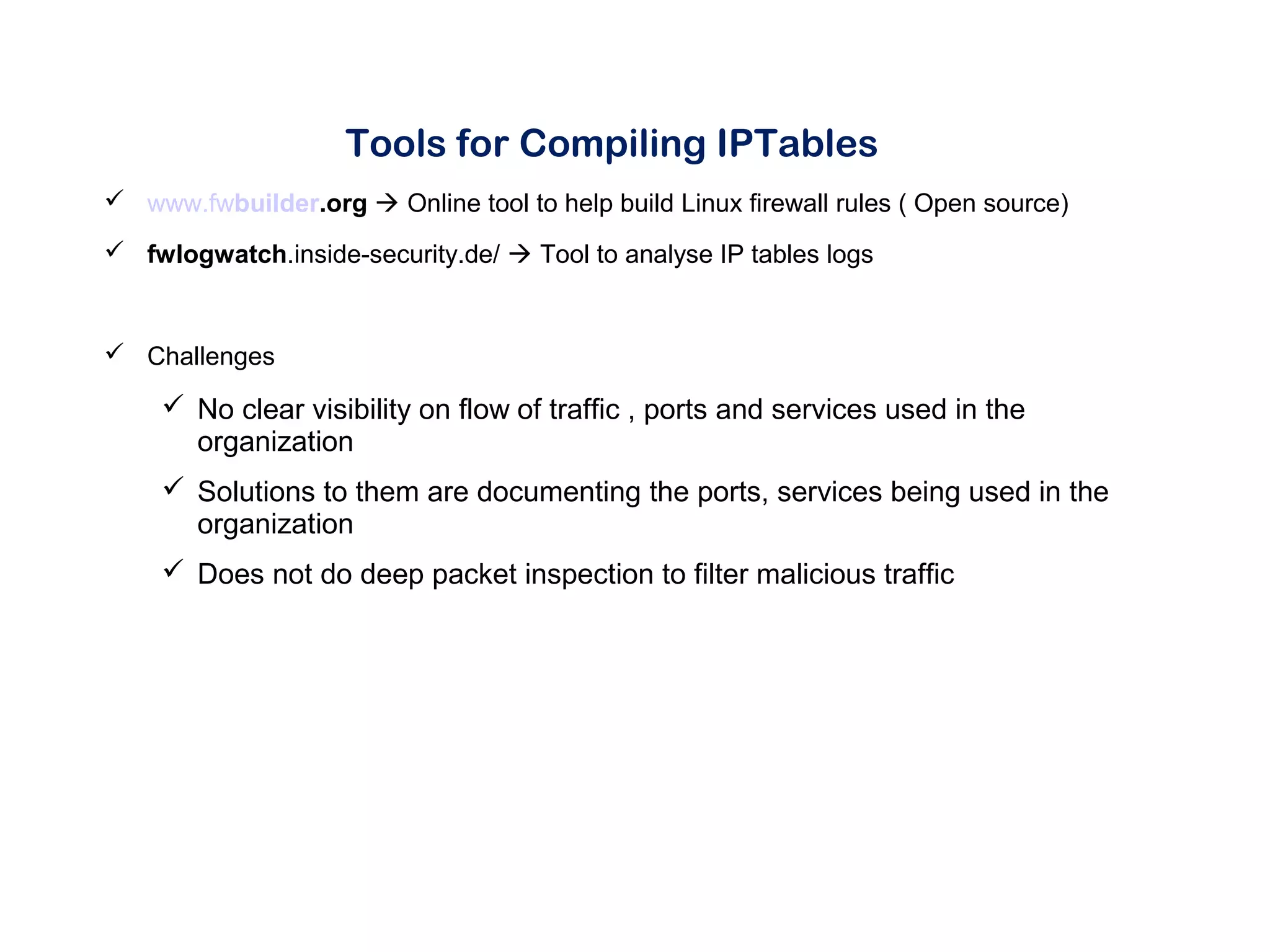 Tools for Compiling IPTables
 www.fwbuilder.org  Online tool to help build Linux firewall rules ( Open source)
 fwlogwatch.inside-security.de/  Tool to analyse IP tables logs
 Challenges
 No clear visibility on flow of traffic , ports and services used in the
organization
 Solutions to them are documenting the ports, services being used in the
organization
 Does not do deep packet inspection to filter malicious traffic
 
