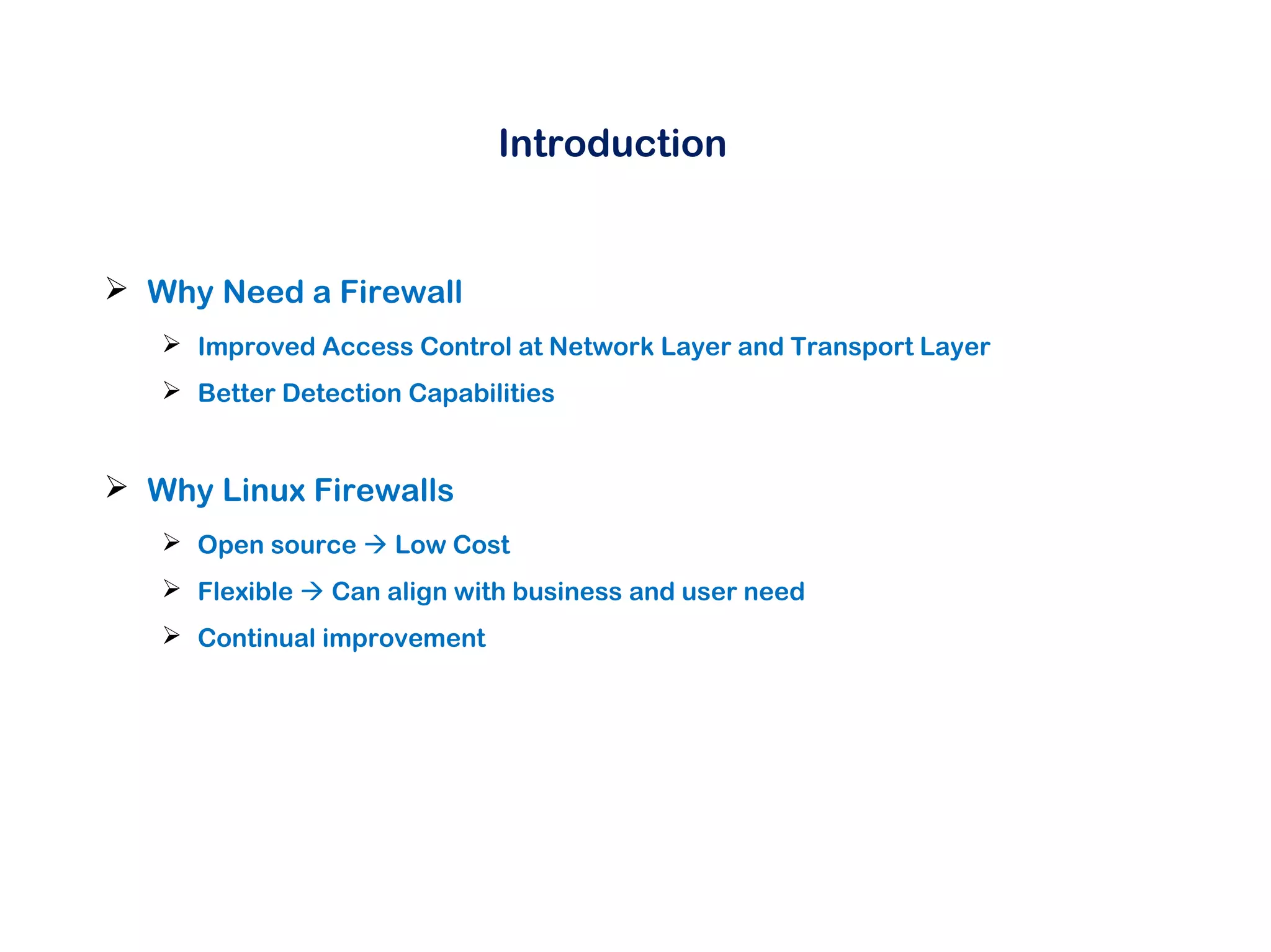 Introduction
 Why Need a Firewall
 Improved Access Control at Network Layer and Transport Layer
 Better Detection Capabilities
 Why Linux Firewalls
 Open source  Low Cost
 Flexible  Can align with business and user need
 Continual improvement
 