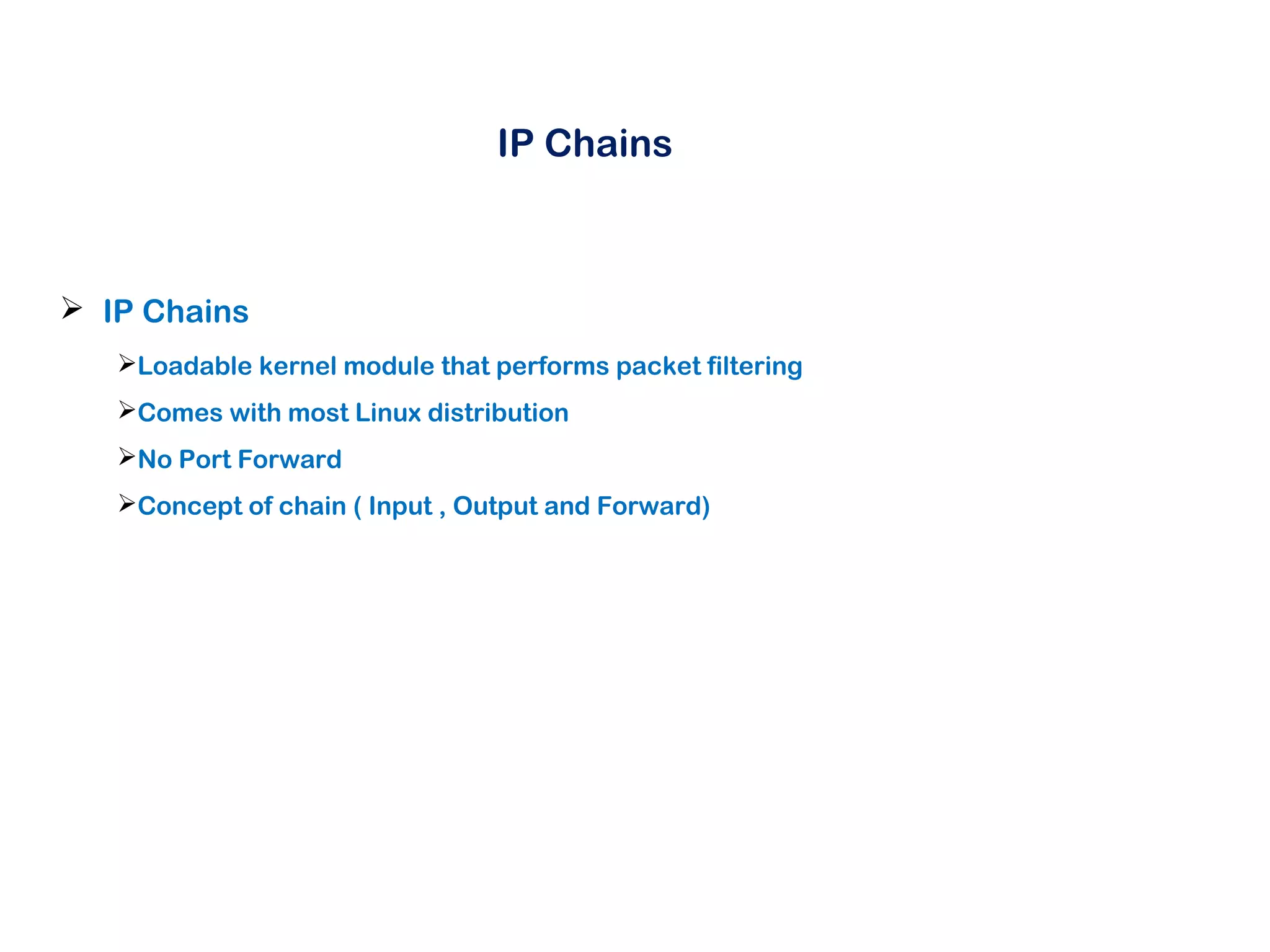 IP Chains
 IP Chains
Loadable kernel module that performs packet filtering
Comes with most Linux distribution
No Port Forward
Concept of chain ( Input , Output and Forward)
 