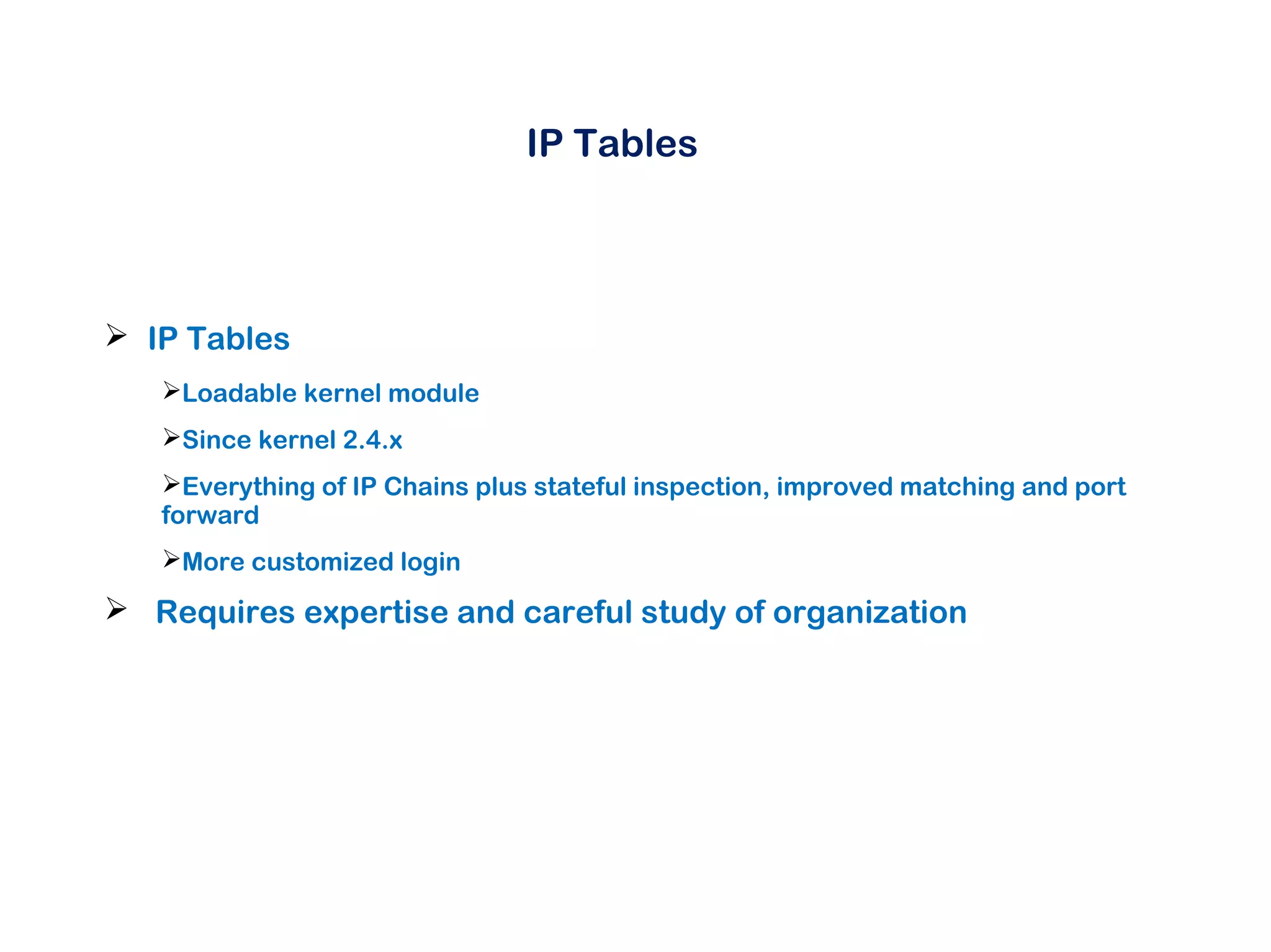 IP Tables
 IP Tables
Loadable kernel module
Since kernel 2.4.x
Everything of IP Chains plus stateful inspection, improved matching and port
forward
More customized login
 Requires expertise and careful study of organization
 