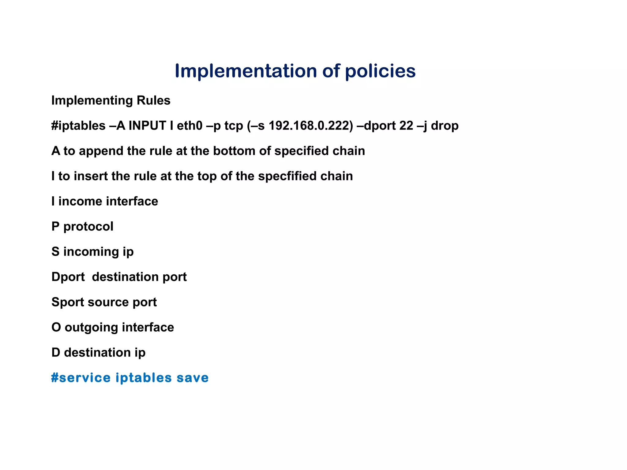 Implementation of policies
Implementing Rules
#iptables –A INPUT I eth0 –p tcp (–s 192.168.0.222) –dport 22 –j drop
A to append the rule at the bottom of specified chain
I to insert the rule at the top of the specfified chain
I income interface
P protocol
S incoming ip
Dport destination port
Sport source port
O outgoing interface
D destination ip
#service iptables save
 