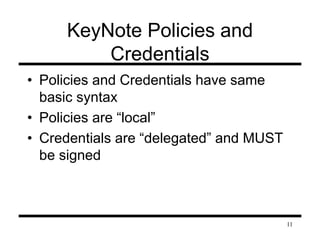 11 
KeyNote Policies and 
Credentials 
• Policies and Credentials have same 
basic syntax 
• Policies are “local” 
• Credentials are “delegated” and MUST 
be signed 
 