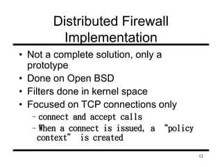 12 
Distributed Firewall 
Implementation 
• Not a complete solution, only a 
prototype 
• Done on Open BSD 
• Filters done in kernel space 
• Focused on TCP connections only 
–connect and accept calls 
–When a connect is issued, a “policy 
context” is created 
 