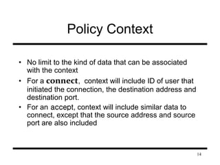 14 
Policy Context 
• No limit to the kind of data that can be associated 
with the context 
• For a connect, context will include ID of user that 
initiated the connection, the destination address and 
destination port. 
• For an accept, context will include similar data to 
connect, except that the source address and source 
port are also included 
 