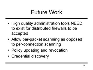16 
Future Work 
• High quality administration tools NEED 
to exist for distributed firewalls to be 
accepted 
• Allow per-packet scanning as opposed 
to per-connection scanning 
• Policy updating and revocation 
• Credential discovery 
 