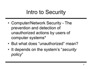 4 
Intro to Security 
• Computer/Network Security - The 
prevention and detection of 
unauthorized actions by users of 
computer systems* 
• But what does “unauthorized” mean? 
• It depends on the system’s “security 
policy” 
 