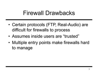 5 
Firewall Drawbacks 
• Certain protocols (FTP, Real-Audio) are 
difficult for firewalls to process 
• Assumes inside users are “trusted” 
• Multiple entry points make firewalls hard 
to manage 
 