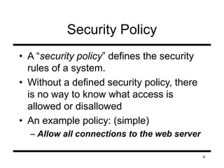 9 
Security Policy 
• A “security policy” defines the security 
rules of a system. 
• Without a defined security policy, there 
is no way to know what access is 
allowed or disallowed 
• An example policy: (simple) 
– Allow all connections to the web server 
 