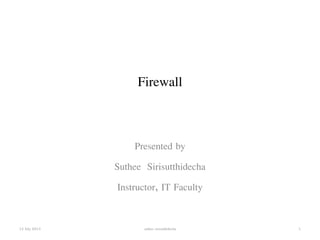 Firewall 
Presented by 
Suthee Sirisutthidecha 
Instructor, IT Faculty 
13 July 2013 suthee sirisutthidecha 1 
 