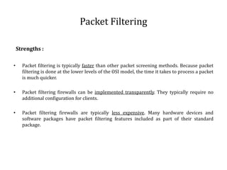 Packet Filtering 
Strengths : 
• Packet filtering is typically faster than other packet screening methods. Because packet 
filtering is done at the lower levels of the OSI model, the time it takes to process a packet 
is much quicker. 
• Packet filtering firewalls can be implemented transparently. They typically require no 
additional configuration for clients. 
• Packet filtering firewalls are typically less expensive. Many hardware devices and 
software packages have packet filtering features included as part of their standard 
package. 
 
