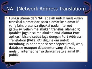 NAT (Network Address Translation) 
• Fungsi utama dari NAT adalah untuk melakukan 
translasi alamat dari satu alamat ke alamat IP 
yang lain, biasanya dipakai pada internet 
gateway. Selain melakukan translasi alamat IP, 
iptables juga bisa melakukan NAT alamat Port 
aplikasi, bisa disebut juga dengan Port Address 
Translation (PAT). PAT digunakan untuk 
membangun beberapa server seperti mail, web, 
database maupun datacenter yang diakses 
melalui internet hanya dengan satu alamat IP 
publik. 
Kelompok 
3 
10/31/2014 11 
 