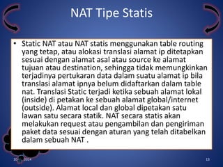 • Static NAT atau NAT statis menggunakan table routing 
yang tetap, atau alokasi translasi alamat ip ditetapkan 
sesuai dengan alamat asal atau source ke alamat 
tujuan atau destination, sehingga tidak memungkinkan 
terjadinya pertukaran data dalam suatu alamat ip bila 
translasi alamat ipnya belum didaftarkan dalam table 
nat. Translasi Static terjadi ketika sebuah alamat lokal 
(inside) di petakan ke sebuah alamat global/internet 
(outside). Alamat local dan global dipetakan satu 
lawan satu secara statik. NAT secara statis akan 
melakukan request atau pengambilan dan pengiriman 
paket data sesuai dengan aturan yang telah ditabelkan 
dalam sebuah NAT . 
Kelompok 
3 
NAT Tipe Statis 
10/31/2014 13 
 