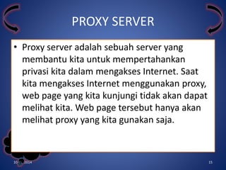 • Proxy server adalah sebuah server yang 
membantu kita untuk mempertahankan 
privasi kita dalam mengakses Internet. Saat 
kita mengakses Internet menggunakan proxy, 
web page yang kita kunjungi tidak akan dapat 
melihat kita. Web page tersebut hanya akan 
melihat proxy yang kita gunakan saja. 
Kelompok 
3 
PROXY SERVER 
10/31/2014 15 
 