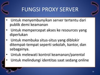 • Untuk menyembunyikan server tertentu dari 
publik demi keamanan 
• Untuk mempercepat akses ke resources yang 
diperlukan 
• Untuk membuka situs-situs yang diblokir 
ditempat-tempat seperti sekolah, kantor, dan 
sebagainya. 
• Untuk melewati kontrol keamanan/parental 
• Untuk melindungi identitas saat sedang online 
Kelompok 
3 
FUNGSI PROXY SERVER 
10/31/2014 16 
