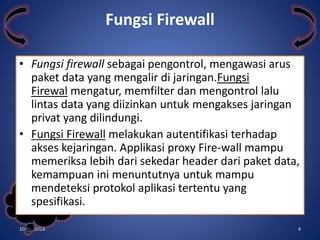 • Fungsi firewall sebagai pengontrol, mengawasi arus 
paket data yang mengalir di jaringan.Fungsi 
Firewal mengatur, memfilter dan mengontrol lalu 
lintas data yang diizinkan untuk mengakses jaringan 
privat yang dilindungi. 
• Fungsi Firewall melakukan autentifikasi terhadap 
akses kejaringan. Applikasi proxy Fire-wall mampu 
memeriksa lebih dari sekedar header dari paket data, 
kemampuan ini menuntutnya untuk mampu 
mendeteksi protokol aplikasi tertentu yang 
Kelompok 
spesifikasi. 
3 
Fungsi Firewall 
10/31/2014 4 
 