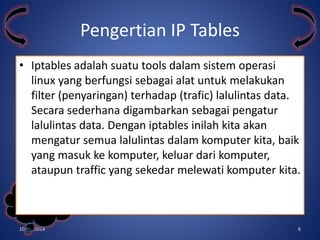 • Iptables adalah suatu tools dalam sistem operasi 
linux yang berfungsi sebagai alat untuk melakukan 
filter (penyaringan) terhadap (trafic) lalulintas data. 
Secara sederhana digambarkan sebagai pengatur 
lalulintas data. Dengan iptables inilah kita akan 
mengatur semua lalulintas dalam komputer kita, baik 
yang masuk ke komputer, keluar dari komputer, 
ataupun traffic yang sekedar melewati komputer kita. 
Kelompok 
3 
Pengertian IP Tables 
10/31/2014 6 
 
