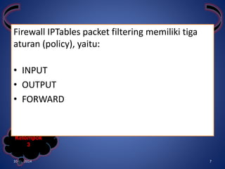 Firewall IPTables packet filtering memiliki tiga 
aturan (policy), yaitu: 
• INPUT 
• OUTPUT 
• FORWARD 
Kelompok 
3 
10/31/2014 7 
 