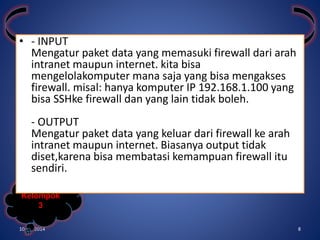 • - INPUT 
Mengatur paket data yang memasuki firewall dari arah 
intranet maupun internet. kita bisa 
mengelolakomputer mana saja yang bisa mengakses 
firewall. misal: hanya komputer IP 192.168.1.100 yang 
bisa SSHke firewall dan yang lain tidak boleh. 
- OUTPUT 
Mengatur paket data yang keluar dari firewall ke arah 
intranet maupun internet. Biasanya output tidak 
diset,karena bisa membatasi kemampuan firewall itu 
sendiri. 
Kelompok 
3 
10/31/2014 8 
 