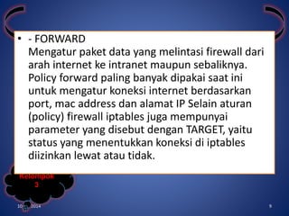 • - FORWARD 
Mengatur paket data yang melintasi firewall dari 
arah internet ke intranet maupun sebaliknya. 
Policy forward paling banyak dipakai saat ini 
untuk mengatur koneksi internet berdasarkan 
port, mac address dan alamat IP Selain aturan 
(policy) firewall iptables juga mempunyai 
parameter yang disebut dengan TARGET, yaitu 
status yang menentukkan koneksi di iptables 
diizinkan lewat atau tidak. 
Kelompok 
3 
10/31/2014 9 
 