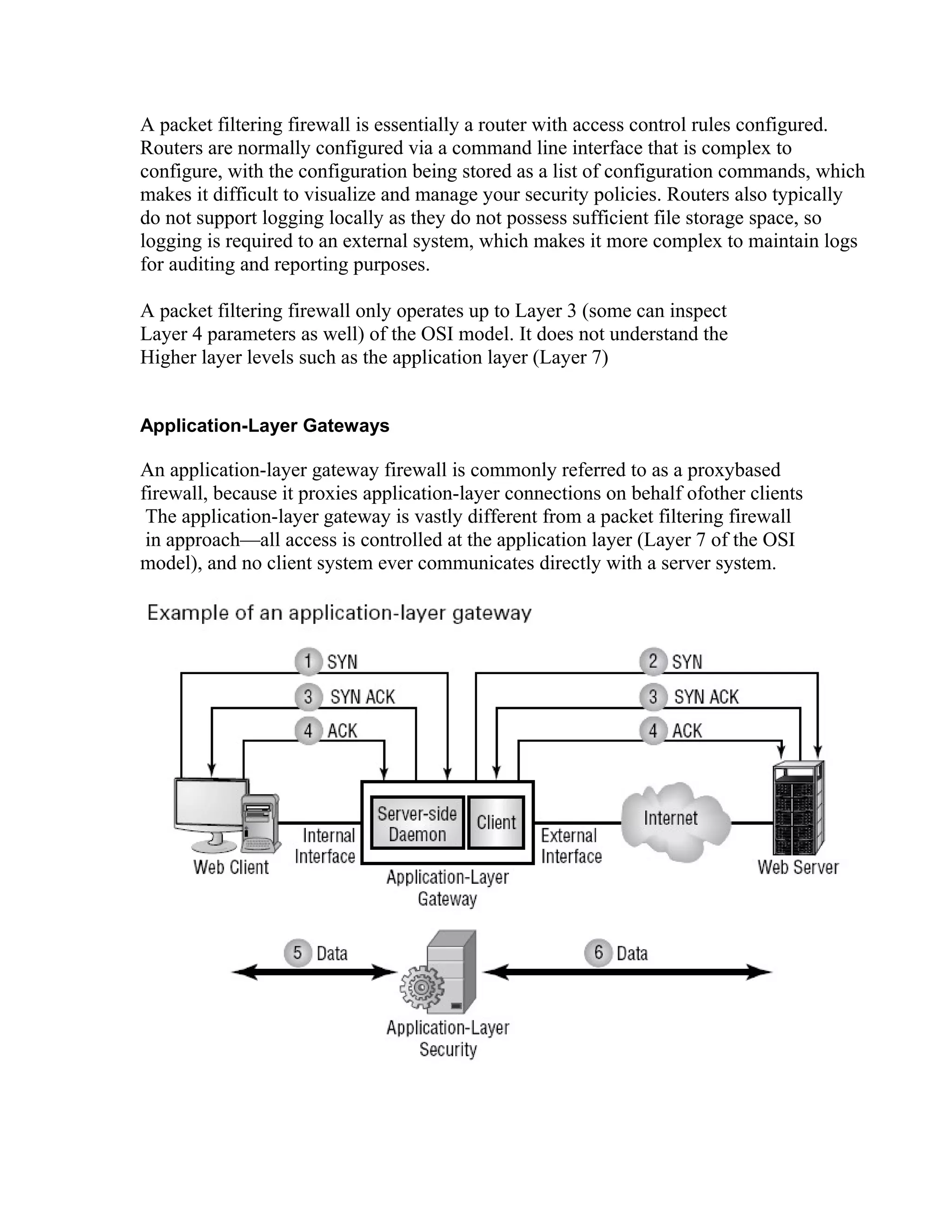 A packet filtering firewall is essentially a router with access control rules configured. 
Routers are normally configured via a command line interface that is complex to 
configure, with the configuration being stored as a list of configuration commands, which 
makes it difficult to visualize and manage your security policies. Routers also typically 
do not support logging locally as they do not possess sufficient file storage space, so 
logging is required to an external system, which makes it more complex to maintain logs 
for auditing and reporting purposes. 
A packet filtering firewall only operates up to Layer 3 (some can inspect 
Layer 4 parameters as well) of the OSI model. It does not understand the 
Higher layer levels such as the application layer (Layer 7) 
Application-Layer Gateways 
An application-layer gateway firewall is commonly referred to as a proxybased 
firewall, because it proxies application-layer connections on behalf ofother clients 
The application-layer gateway is vastly different from a packet filtering firewall 
in approach—all access is controlled at the application layer (Layer 7 of the OSI 
model), and no client system ever communicates directly with a server system. 
 