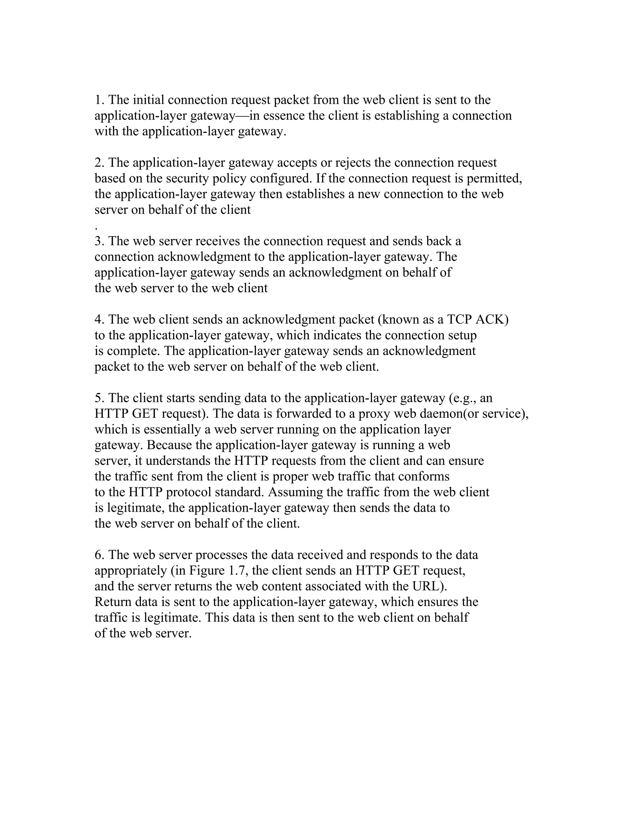 1. The initial connection request packet from the web client is sent to the 
application-layer gateway—in essence the client is establishing a connection 
with the application-layer gateway. 
2. The application-layer gateway accepts or rejects the connection request 
based on the security policy configured. If the connection request is permitted, 
the application-layer gateway then establishes a new connection to the web 
server on behalf of the client 
. 
3. The web server receives the connection request and sends back a 
connection acknowledgment to the application-layer gateway. The 
application-layer gateway sends an acknowledgment on behalf of 
the web server to the web client 
4. The web client sends an acknowledgment packet (known as a TCP ACK) 
to the application-layer gateway, which indicates the connection setup 
is complete. The application-layer gateway sends an acknowledgment 
packet to the web server on behalf of the web client. 
5. The client starts sending data to the application-layer gateway (e.g., an 
HTTP GET request). The data is forwarded to a proxy web daemon(or service), 
which is essentially a web server running on the application layer 
gateway. Because the application-layer gateway is running a web 
server, it understands the HTTP requests from the client and can ensure 
the traffic sent from the client is proper web traffic that conforms 
to the HTTP protocol standard. Assuming the traffic from the web client 
is legitimate, the application-layer gateway then sends the data to 
the web server on behalf of the client. 
6. The web server processes the data received and responds to the data 
appropriately (in Figure 1.7, the client sends an HTTP GET request, 
and the server returns the web content associated with the URL). 
Return data is sent to the application-layer gateway, which ensures the 
traffic is legitimate. This data is then sent to the web client on behalf 
of the web server. 
 