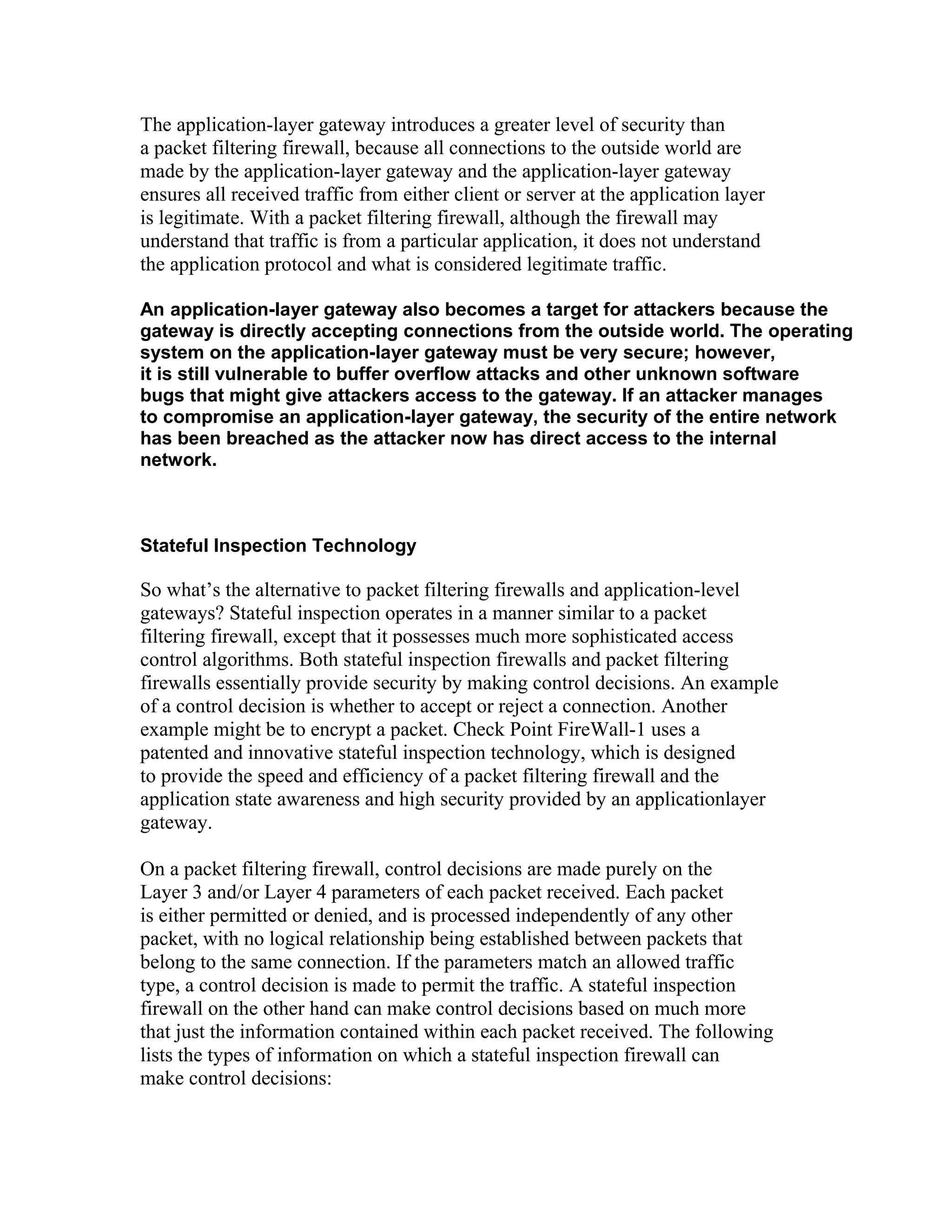 The application-layer gateway introduces a greater level of security than 
a packet filtering firewall, because all connections to the outside world are 
made by the application-layer gateway and the application-layer gateway 
ensures all received traffic from either client or server at the application layer 
is legitimate. With a packet filtering firewall, although the firewall may 
understand that traffic is from a particular application, it does not understand 
the application protocol and what is considered legitimate traffic. 
An application-layer gateway also becomes a target for attackers because the 
gateway is directly accepting connections from the outside world. The operating 
system on the application-layer gateway must be very secure; however, 
it is still vulnerable to buffer overflow attacks and other unknown software 
bugs that might give attackers access to the gateway. If an attacker manages 
to compromise an application-layer gateway, the security of the entire network 
has been breached as the attacker now has direct access to the internal 
network. 
Stateful Inspection Technology 
So what’s the alternative to packet filtering firewalls and application-level 
gateways? Stateful inspection operates in a manner similar to a packet 
filtering firewall, except that it possesses much more sophisticated access 
control algorithms. Both stateful inspection firewalls and packet filtering 
firewalls essentially provide security by making control decisions. An example 
of a control decision is whether to accept or reject a connection. Another 
example might be to encrypt a packet. Check Point FireWall-1 uses a 
patented and innovative stateful inspection technology, which is designed 
to provide the speed and efficiency of a packet filtering firewall and the 
application state awareness and high security provided by an applicationlayer 
gateway. 
On a packet filtering firewall, control decisions are made purely on the 
Layer 3 and/or Layer 4 parameters of each packet received. Each packet 
is either permitted or denied, and is processed independently of any other 
packet, with no logical relationship being established between packets that 
belong to the same connection. If the parameters match an allowed traffic 
type, a control decision is made to permit the traffic. A stateful inspection 
firewall on the other hand can make control decisions based on much more 
that just the information contained within each packet received. The following 
lists the types of information on which a stateful inspection firewall can 
make control decisions: 
 