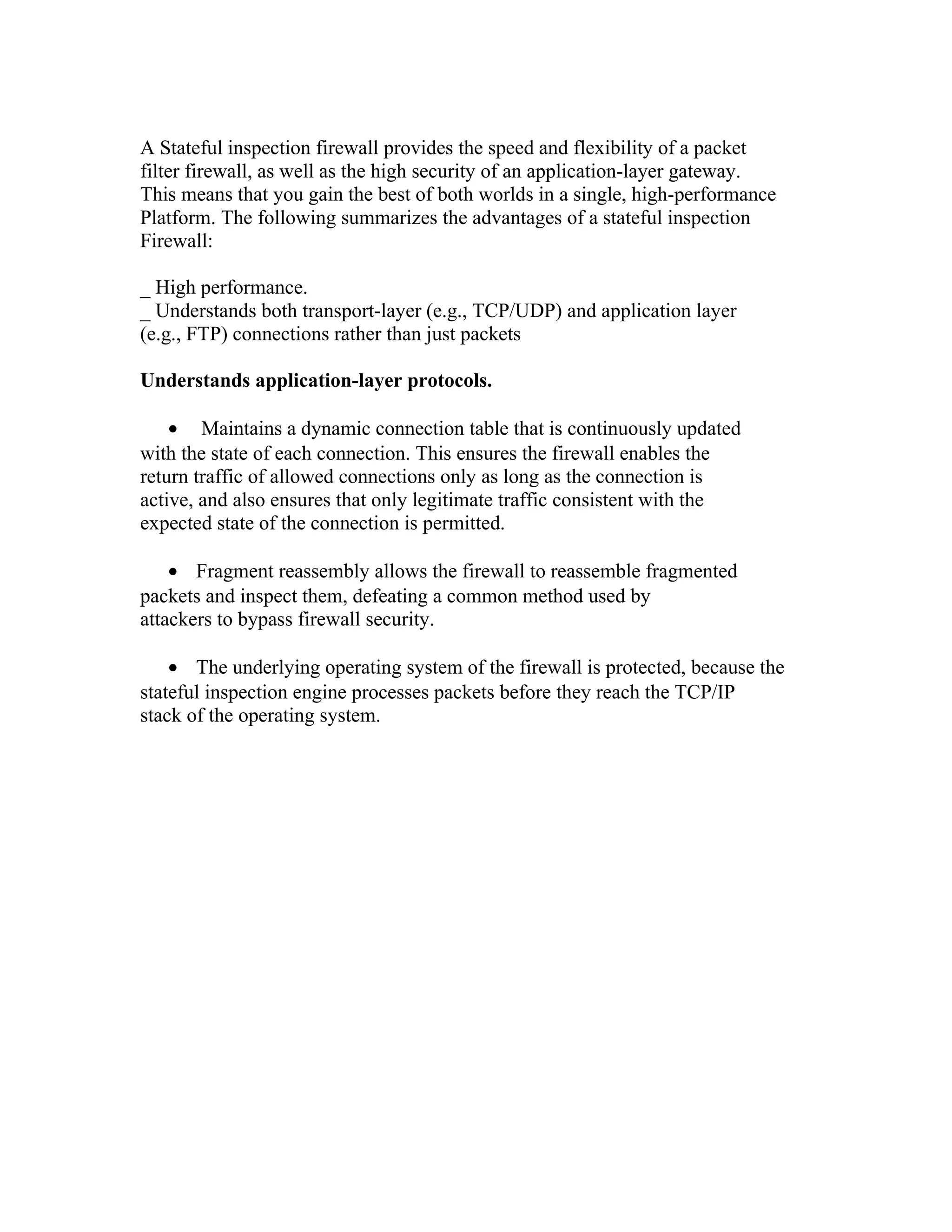 A Stateful inspection firewall provides the speed and flexibility of a packet 
filter firewall, as well as the high security of an application-layer gateway. 
This means that you gain the best of both worlds in a single, high-performance 
Platform. The following summarizes the advantages of a stateful inspection 
Firewall: 
_ High performance. 
_ Understands both transport-layer (e.g., TCP/UDP) and application layer 
(e.g., FTP) connections rather than just packets 
Understands application-layer protocols. 
· Maintains a dynamic connection table that is continuously updated 
with the state of each connection. This ensures the firewall enables the 
return traffic of allowed connections only as long as the connection is 
active, and also ensures that only legitimate traffic consistent with the 
expected state of the connection is permitted. 
· Fragment reassembly allows the firewall to reassemble fragmented 
packets and inspect them, defeating a common method used by 
attackers to bypass firewall security. 
· The underlying operating system of the firewall is protected, because the 
stateful inspection engine processes packets before they reach the TCP/IP 
stack of the operating system. 
