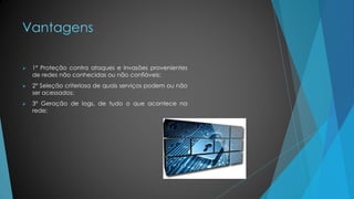 Vantagens
 1º Proteção contra ataques e invasões provenientes
de redes não conhecidas ou não confiáveis;
 2º Seleção criteriosa de quais serviços podem ou não
ser acessados;
 3º Geração de logs, de tudo o que acontece na
rede;
 
