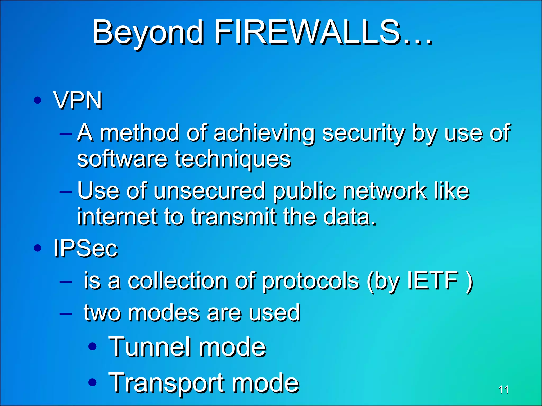 1111
Beyond FIREWALLS…Beyond FIREWALLS…
• VPNVPN
– A method of achieving security by use ofA method of achieving security by use of
software techniquessoftware techniques
– Use of unsecured public network likeUse of unsecured public network like
internet to transmit the data.internet to transmit the data.
• IPSecIPSec
– is a collection of protocols (by IETF )is a collection of protocols (by IETF )
– two modes are usedtwo modes are used
• Tunnel modeTunnel mode
• Transport modeTransport mode
 