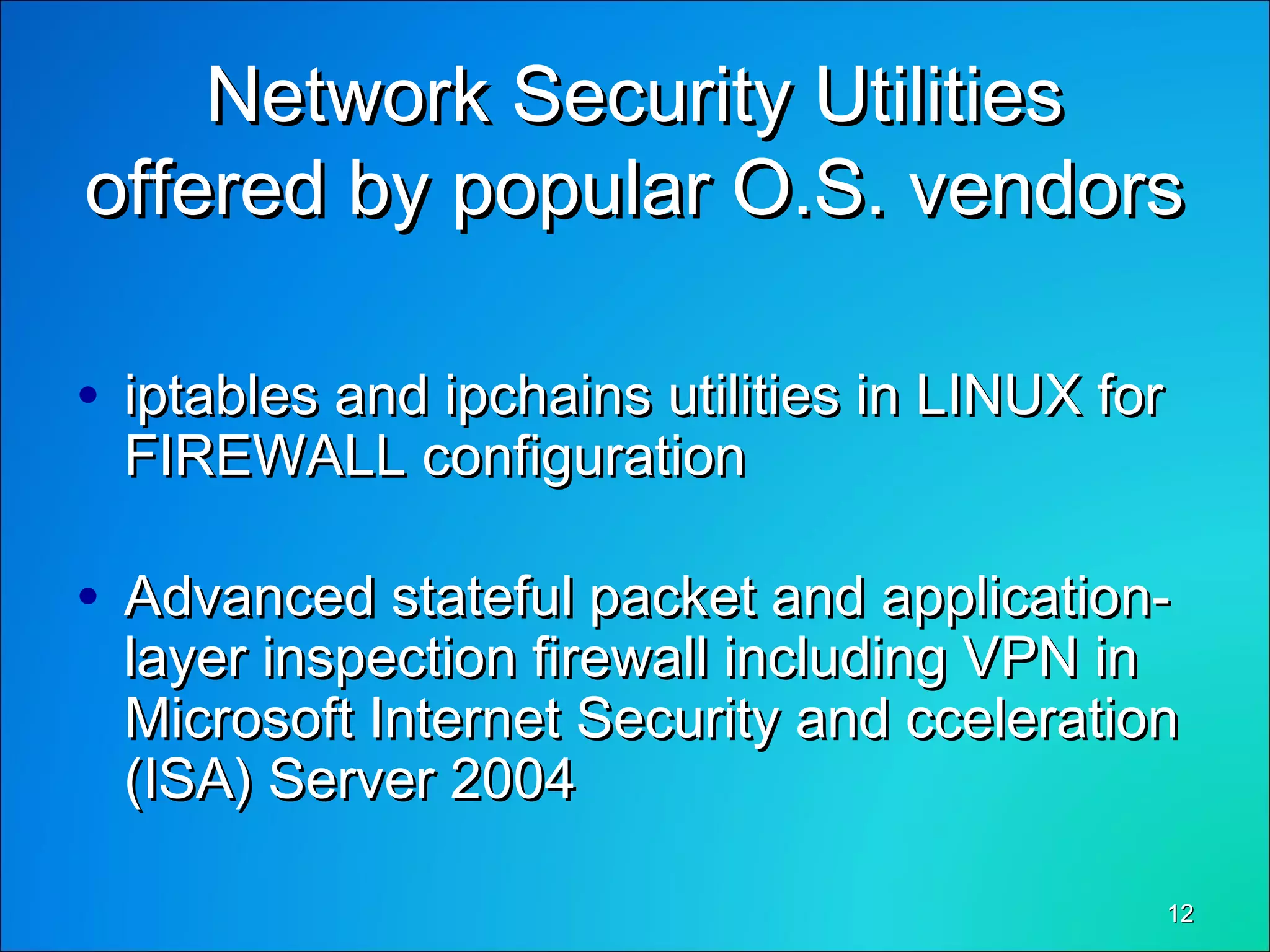 1212
Network Security UtilitiesNetwork Security Utilities
offered by popular O.S. vendorsoffered by popular O.S. vendors
• iptables and ipchains utilities in LINUX foriptables and ipchains utilities in LINUX for
FIREWALL configurationFIREWALL configuration
• Advanced stateful packet and application-Advanced stateful packet and application-
layer inspection firewall including VPN inlayer inspection firewall including VPN in
Microsoft Internet Security and ccelerationMicrosoft Internet Security and cceleration
(ISA) Server 2004(ISA) Server 2004
 