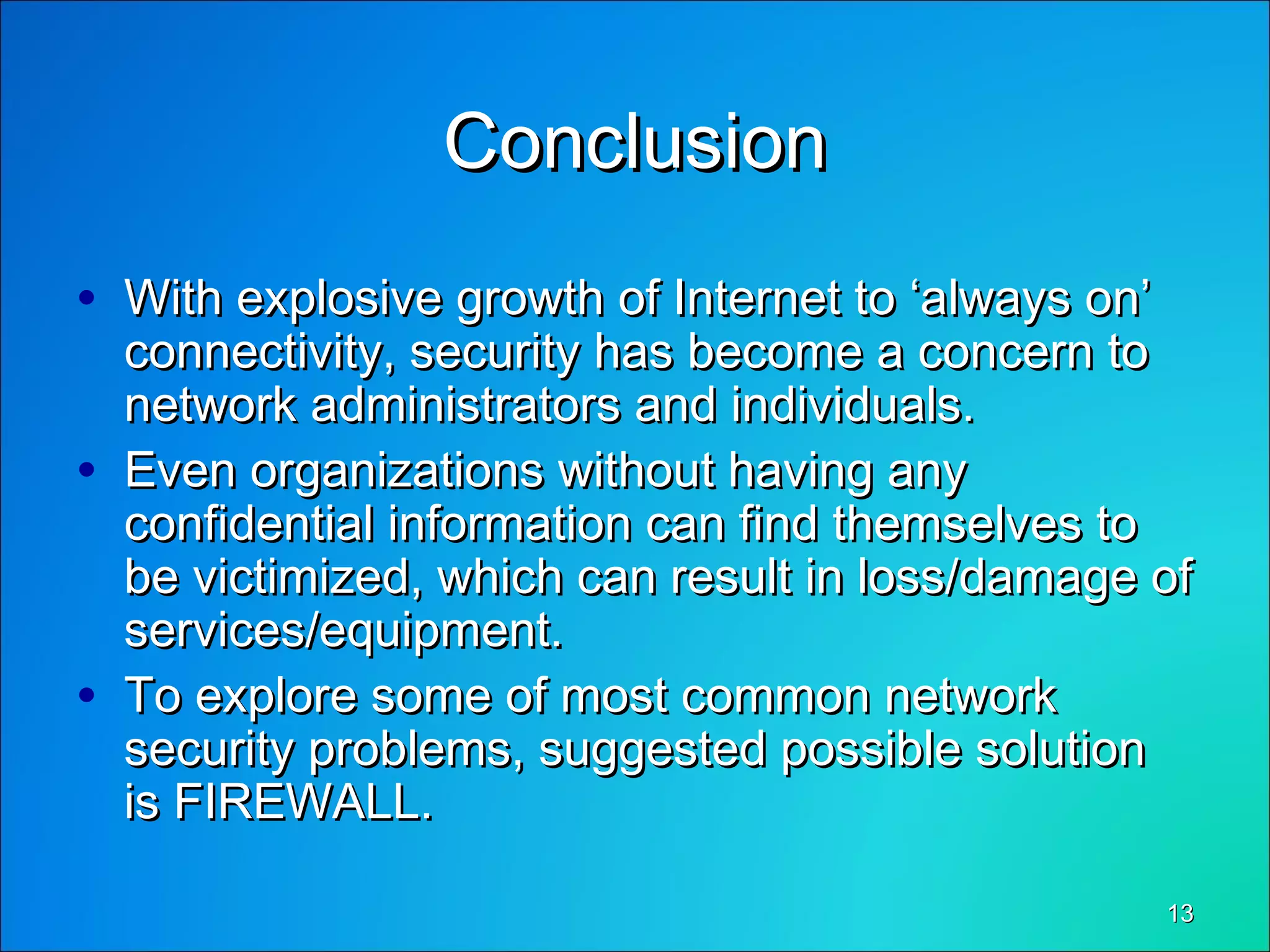 1313
ConclusionConclusion
• With explosive growth of Internet to ‘always on’With explosive growth of Internet to ‘always on’
connectivity, security has become a concern toconnectivity, security has become a concern to
network administrators and individuals.network administrators and individuals.
• Even organizations without having anyEven organizations without having any
confidential information can find themselves toconfidential information can find themselves to
be victimized, which can result in loss/damage ofbe victimized, which can result in loss/damage of
services/equipment.services/equipment.
• To explore some of most common networkTo explore some of most common network
security problems, suggested possible solutionsecurity problems, suggested possible solution
is FIREWALL.is FIREWALL.
 