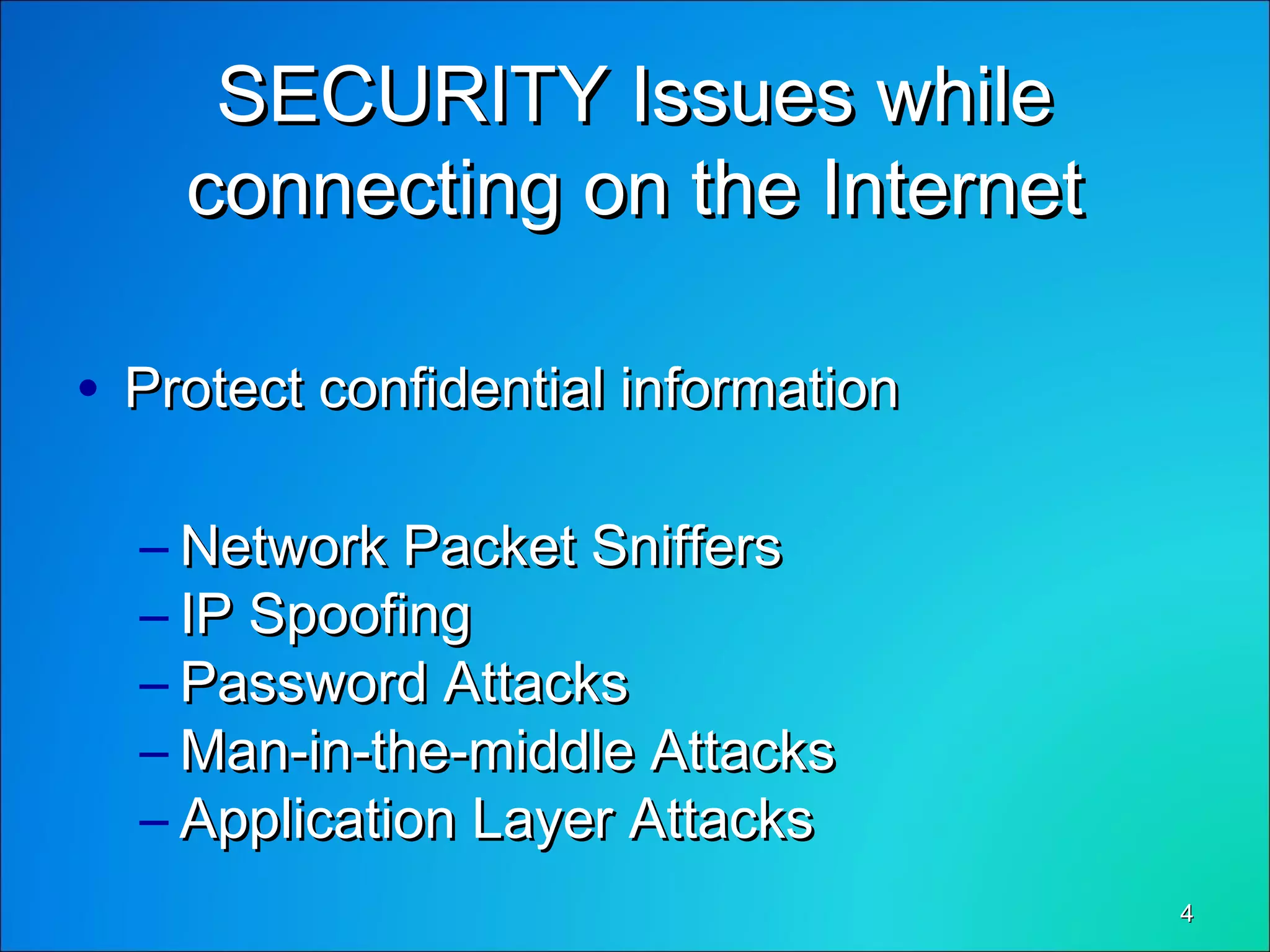 44
SECURITY Issues whileSECURITY Issues while
connecting on the Internetconnecting on the Internet
• Protect confidential informationProtect confidential information
– Network Packet SniffersNetwork Packet Sniffers
– IP SpoofingIP Spoofing
– Password AttacksPassword Attacks
– Man-in-the-middle AttacksMan-in-the-middle Attacks
– Application Layer AttacksApplication Layer Attacks
 