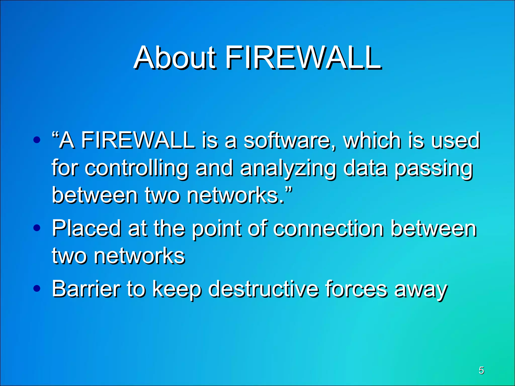 55
About FIREWALLAbout FIREWALL
• ““A FIREWALL is a software, which is usedA FIREWALL is a software, which is used
for controlling and analyzing data passingfor controlling and analyzing data passing
between two networks.”between two networks.”
• Placed at the point of connection betweenPlaced at the point of connection between
two networkstwo networks
• Barrier to keep destructive forces awayBarrier to keep destructive forces away
 