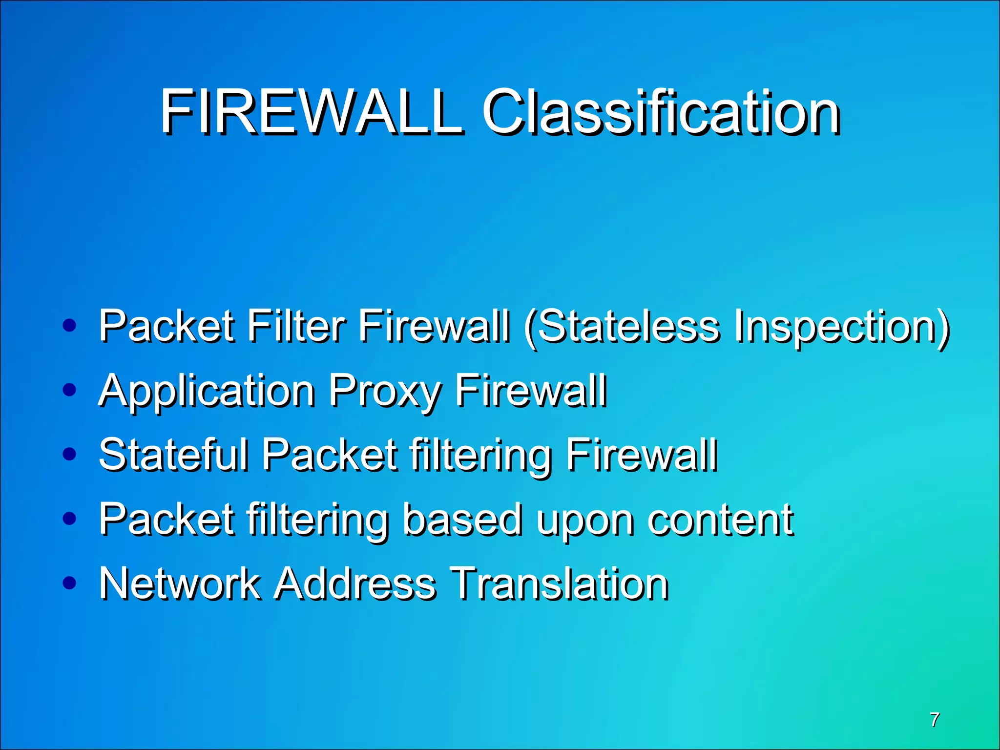 77
FIREWALL ClassificationFIREWALL Classification
• Packet Filter Firewall (Stateless Inspection)Packet Filter Firewall (Stateless Inspection)
• Application Proxy FirewallApplication Proxy Firewall
• Stateful Packet filtering FirewallStateful Packet filtering Firewall
• Packet filtering based upon contentPacket filtering based upon content
• Network Address TranslationNetwork Address Translation
 
