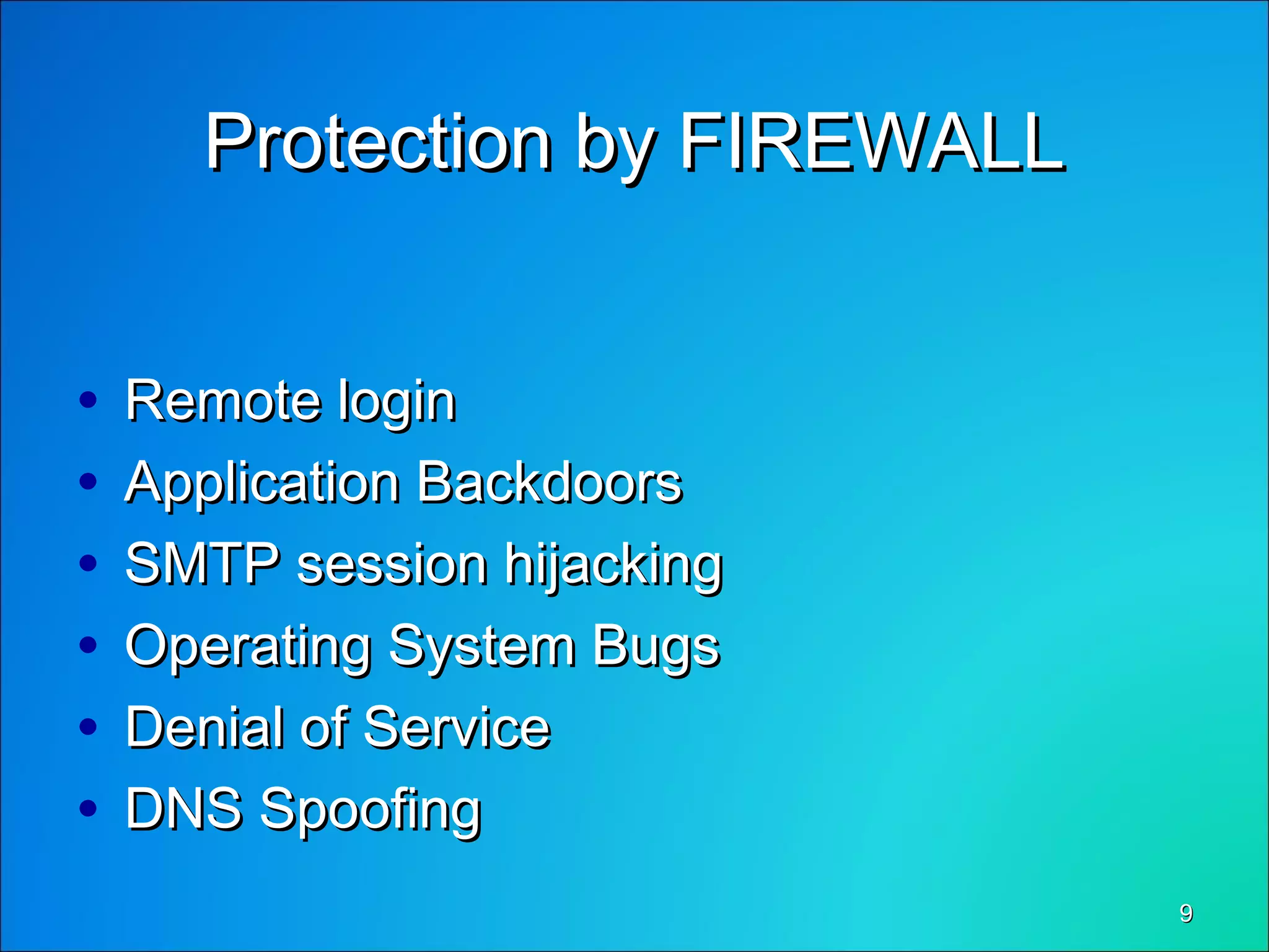 99
Protection by FIREWALLProtection by FIREWALL
• Remote loginRemote login
• Application BackdoorsApplication Backdoors
• SMTP session hijackingSMTP session hijacking
• Operating System BugsOperating System Bugs
• Denial of ServiceDenial of Service
• DNS SpoofingDNS Spoofing
 