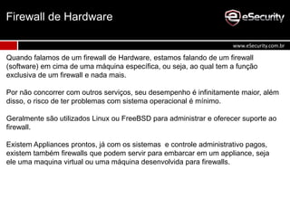 Quando falamos de um firewall de Hardware, estamos falando de um firewall
(software) em cima de uma máquina específica, ou seja, ao qual tem a função
exclusiva de um firewall e nada mais.
Por não concorrer com outros serviços, seu desempenho é infinitamente maior, além
disso, o risco de ter problemas com sistema operacional é mínimo.
Geralmente são utilizados Linux ou FreeBSD para administrar e oferecer suporte ao
firewall.
Existem Appliances prontos, já com os sistemas e controle administrativo pagos,
existem também firewalls que podem servir para embarcar em um appliance, seja
ele uma maquina virtual ou uma máquina desenvolvida para firewalls.
Firewall de Hardware
www.eSecurity.com.br
 