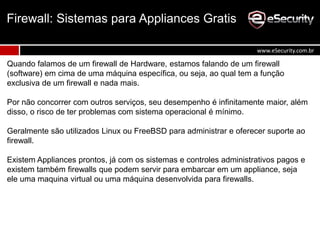 Quando falamos de um firewall de Hardware, estamos falando de um firewall
(software) em cima de uma máquina específica, ou seja, ao qual tem a função
exclusiva de um firewall e nada mais.
Por não concorrer com outros serviços, seu desempenho é infinitamente maior, além
disso, o risco de ter problemas com sistema operacional é mínimo.
Geralmente são utilizados Linux ou FreeBSD para administrar e oferecer suporte ao
firewall.
Existem Appliances prontos, já com os sistemas e controles administrativos pagos e
existem também firewalls que podem servir para embarcar em um appliance, seja
ele uma maquina virtual ou uma máquina desenvolvida para firewalls.
Firewall: Sistemas para Appliances Gratis
www.eSecurity.com.br
 
