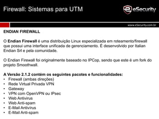 ENDIAN FIREWALL
O Endian Firewall é uma distribuição Linux especializada em roteamento/firewall
que possui uma interface unificada de gerenciamento. É desenvolvido por Italian
Endian Srl e pela comunidade.
O Endian Firewall foi originalmente baseado no IPCop, sendo que este é um fork do
projeto Smoothwall.
A Versão 2.1.2 contém os seguintes pacotes e funcionalidades:
• Firewall (ambas direções)
• Rede Virtual Privada VPN
• Gateway
• VPN com OpenVPN ou IPsec
• Web Antivirus
• Web Anti-spam
• E-Mail Antivírus
• E-Mail Anti-spam
Firewall: Sistemas para UTM
www.eSecurity.com.br
 