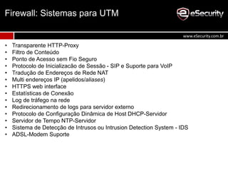 • Transparente HTTP-Proxy
• Filtro de Conteúdo
• Ponto de Acesso sem Fio Seguro
• Protocolo de Inicializacão de Sessão - SIP e Suporte para VoIP
• Tradução de Endereços de Rede NAT
• Multi endereços IP (apelidos/aliases)
• HTTPS web interface
• Estatísticas de Conexão
• Log de tráfego na rede
• Redirecionamento de logs para servidor externo
• Protocolo de Configuração Dinâmica de Host DHCP-Servidor
• Servidor de Tempo NTP-Servidor
• Sistema de Detecção de Intrusos ou Intrusion Detection System - IDS
• ADSL-Modem Suporte
Firewall: Sistemas para UTM
www.eSecurity.com.br
 