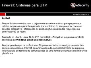 Zentyal
Zentyal foi desenvolvido com o objetivo de aproximar o Linux para pequenas e
médias empresas e para lhes permitir tirar o máximo do seu potencial como um
servidor corporativo - oferecendo as principais funcionalidades requeridas na
administração de redes.
Baseado no Ubuntu Linux 12.04 LTS (kernel 3.8), Zentyal se torna uma excelente
alternativa ao Windows Small Business Server.
Zentyal permite que os profissionais TI gerenciem todos os serviços de rede, tais
como os de acesso à Internet, segurança de rede, compartilhamento de arquivos,
infraestrutura de rede ou de comunicações de uma forma fácil através de uma única
plataforma.
Firewall: Sistemas para UTM
www.eSecurity.com.br
 