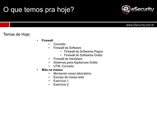 O que temos pra hoje?
Temas de Hoje:
• Firewall
• Conceito
• Firewall de Software
• Firewall de Softwares Pagos
• Firewall de Softwares Grátis
• Firewall de Hardware
• Sistemas para Appliances Grátis
• UTM: Conceito
• Mão na massa
• Montando nosso laboratório
• Escopo de nossa rede
• Exercício 1
• Exercício 2
www.eSecurity.com.br
 