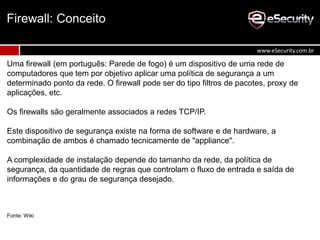 Uma firewall (em português: Parede de fogo) é um dispositivo de uma rede de
computadores que tem por objetivo aplicar uma política de segurança a um
determinado ponto da rede. O firewall pode ser do tipo filtros de pacotes, proxy de
aplicações, etc.
Os firewalls são geralmente associados a redes TCP/IP.
Este dispositivo de segurança existe na forma de software e de hardware, a
combinação de ambos é chamado tecnicamente de "appliance".
A complexidade de instalação depende do tamanho da rede, da política de
segurança, da quantidade de regras que controlam o fluxo de entrada e saída de
informações e do grau de segurança desejado.
Fonte: Wiki
Firewall: Conceito
www.eSecurity.com.br
 