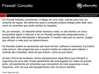 Um firewall trabalha controlando o tráfego em uma rede, usando para isso um
conjunto de regras. Ele determina qual o conteúdo poderá trafegar pela rede, bem
como as conexões que serão aceitas ou negadas.
Se, por exemplo, um atacante tentar acessar a rede, ou até mesmo um único
computador ligado à internet, e há um firewall configurado adequadamente, o
acesso dele será interceptado e bloqueado. O mesmo vale para os worms, pragas
que utilizam a rede para se disseminarem.
Os firewalls podem se apresentar sob duas formas: software e hardware. A primeira,
mais comum, são programas que o usuário instala na máquina para realizar o
controle das conexões, tanto as que entram, como as que saem.
Já sob a forma de hardware, temos equipamentos específicos que reforçam a
segurança de uma rede. Esses geralmente são empregados em redes de grande
porte, principalmente em empresas que necessitam de mais segurança a suas
máquinas, uma vez que são equipamentos nem um pouco baratos.
Fonte: Segurança UOL
Firewall: Conceito
www.eSecurity.com.br
 