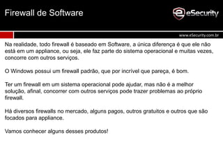Na realidade, todo firewall é baseado em Software, a única diferença é que ele não
está em um appliance, ou seja, ele faz parte do sistema operacional e muitas vezes,
concorre com outros serviços.
O Windows possui um firewall padrão, que por incrível que pareça, é bom.
Ter um firewall em um sistema operacional pode ajudar, mas não é a melhor
solução, afinal, concorrer com outros serviços pode trazer problemas ao próprio
firewall.
Há diversos firewalls no mercado, alguns pagos, outros gratuitos e outros que são
focados para appliance.
Vamos conhecer alguns desses produtos!
Firewall de Software
www.eSecurity.com.br
 